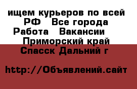 ищем курьеров по всей РФ - Все города Работа » Вакансии   . Приморский край,Спасск-Дальний г.